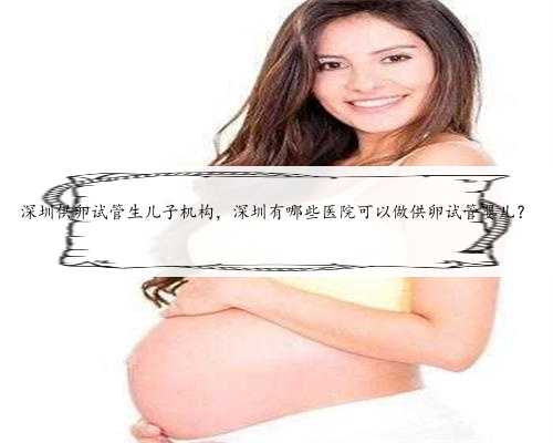 深圳供卵试管生儿子机构，深圳有哪些医院可以做供卵试管婴儿？