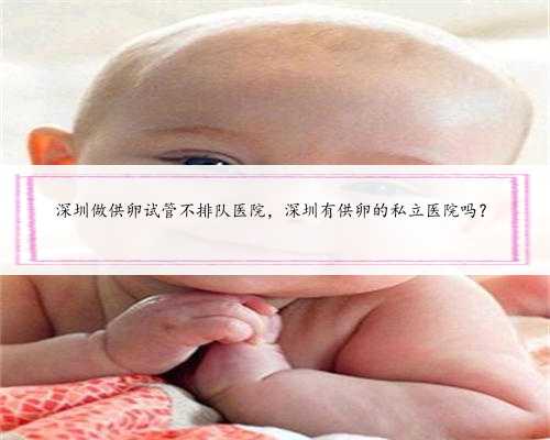 深圳做供卵试管不排队医院，深圳有供卵的私立医院吗？